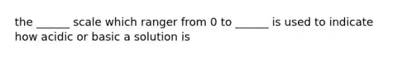 the ______ scale which ranger from 0 to ______ is used to indicate how acidic or basic a solution is