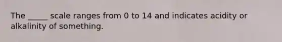 The _____ scale ranges from 0 to 14 and indicates acidity or alkalinity of something.