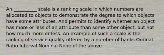 An __________ scale is a ranking scale in which numbers are allocated to objects to demonstrate the degree to which objects have some attributes. And permits to identify whether an object has more or less of an attribute than some other object, but not how much more or less. An example of such a scale is the ranking of service quality offered by a number of banks Ordinal Ratio Interval Nominal None of the above