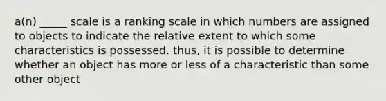 a(n) _____ scale is a ranking scale in which numbers are assigned to objects to indicate the relative extent to which some characteristics is possessed. thus, it is possible to determine whether an object has more or less of a characteristic than some other object