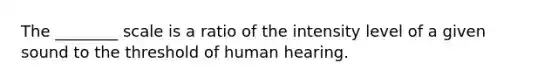 The ________ scale is a ratio of the intensity level of a given sound to the threshold of human hearing.