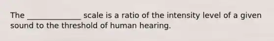 The ______________ scale is a ratio of the intensity level of a given sound to the threshold of human hearing.