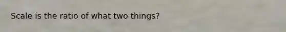 Scale is the ratio of what two things?