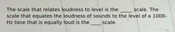 The scale that relates loudness to level is the _____ scale. The scale that equates the loudness of sounds to the level of a 1000-Hz tone that is equally loud is the ____ scale.