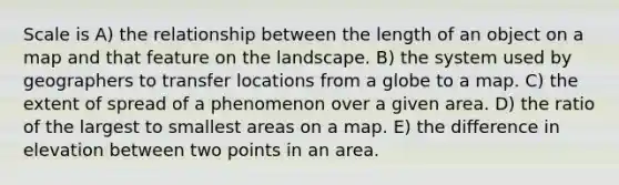 Scale is A) the relationship between the length of an object on a map and that feature on the landscape. B) the system used by geographers to transfer locations from a globe to a map. C) the extent of spread of a phenomenon over a given area. D) the ratio of the largest to smallest areas on a map. E) the difference in elevation between two points in an area.