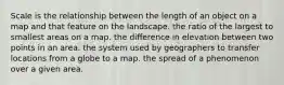 Scale is the relationship between the length of an object on a map and that feature on the landscape. the ratio of the largest to smallest areas on a map. the difference in elevation between two points in an area. the system used by geographers to transfer locations from a globe to a map. the spread of a phenomenon over a given area.