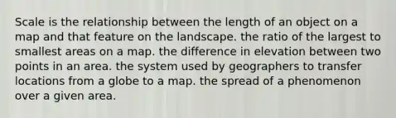 Scale is the relationship between the length of an object on a map and that feature on the landscape. the ratio of the largest to smallest areas on a map. the difference in elevation between two points in an area. the system used by geographers to transfer locations from a globe to a map. the spread of a phenomenon over a given area.