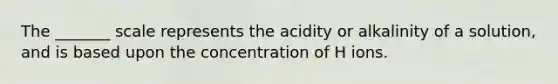 The _______ scale represents the acidity or alkalinity of a solution, and is based upon the concentration of H ions.