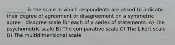 ________ is the scale in which respondents are asked to indicate their degree of agreement or disagreement on a symmetric agree—disagree scale for each of a series of statements. A) The psychometric scale B) The comparative scale C) The Likert scale D) The multidimensional scale