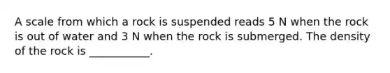 A scale from which a rock is suspended reads 5 N when the rock is out of water and 3 N when the rock is submerged. The density of the rock is ___________.