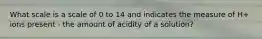 What scale is a scale of 0 to 14 and indicates the measure of H+ ions present - the amount of acidity of a solution?