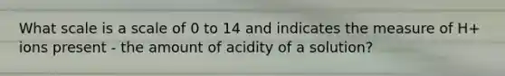 What scale is a scale of 0 to 14 and indicates the measure of H+ ions present - the amount of acidity of a solution?