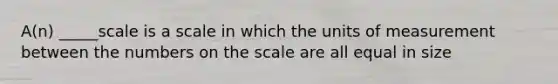 A(n) _____scale is a scale in which the units of measurement between the numbers on the scale are all equal in size