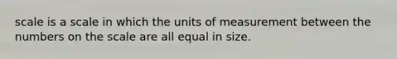 scale is a scale in which the units of measurement between the numbers on the scale are all equal in size.