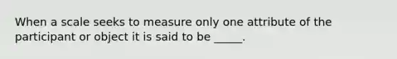 When a scale seeks to measure only one attribute of the participant or object it is said to be _____.