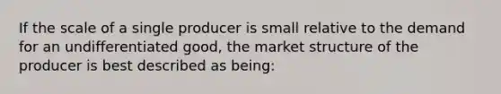 If the scale of a single producer is small relative to the demand for an undifferentiated good, the market structure of the producer is best described as being: