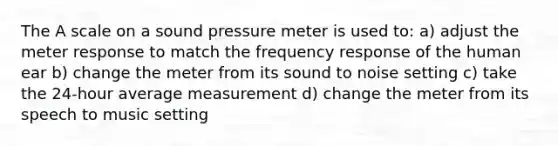 The A scale on a sound pressure meter is used to: a) adjust the meter response to match the frequency response of the human ear b) change the meter from its sound to noise setting c) take the 24-hour average measurement d) change the meter from its speech to music setting