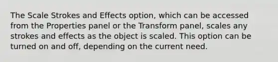 The Scale Strokes and Effects option, which can be accessed from the Properties panel or the Transform panel, scales any strokes and effects as the object is scaled. This option can be turned on and off, depending on the current need.