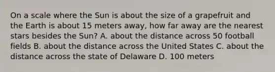 On a scale where the Sun is about the size of a grapefruit and the Earth is about 15 meters away, how far away are the nearest stars besides the Sun? A. about the distance across 50 football fields B. about the distance across the United States C. about the distance across the state of Delaware D. 100 meters