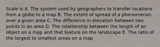 Scale is A. The system used by geographers to transfer locations from a globe to a map B. The extent of spread of a phenomenon over a given area C. The difference in elevation between two points in an area D. The relationship between the length of an object on a map and that feature on the landscape E. The ratio of the largest to smallest areas on a map