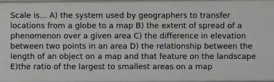 Scale is... A) the system used by geographers to transfer locations from a globe to a map B) the extent of spread of a phenomenon over a given area C) the difference in elevation between two points in an area D) the relationship between the length of an object on a map and that feature on the landscape E)the ratio of the largest to smallest areas on a map