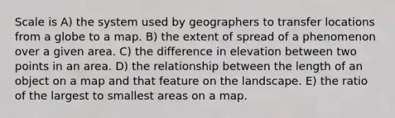 Scale is A) the system used by geographers to transfer locations from a globe to a map. B) the extent of spread of a phenomenon over a given area. C) the difference in elevation between two points in an area. D) the relationship between the length of an object on a map and that feature on the landscape. E) the ratio of the largest to smallest areas on a map.