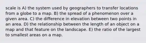 scale is A) the system used by geographers to transfer locations from a globe to a map. B) the spread of a phenomenon over a given area. C) the difference in elevation between two points in an area. D) the relationship between the length of an object on a map and that feature on the landscape. E) the ratio of the largest to smallest areas on a map.