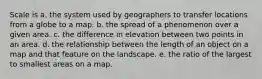 Scale is a. the system used by geographers to transfer locations from a globe to a map. b. the spread of a phenomenon over a given area. c. the difference in elevation between two points in an area. d. the relationship between the length of an object on a map and that feature on the landscape. e. the ratio of the largest to smallest areas on a map.