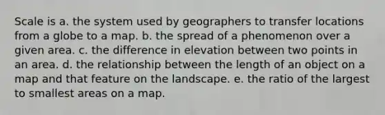 Scale is a. the system used by geographers to transfer locations from a globe to a map. b. the spread of a phenomenon over a given area. c. the difference in elevation between two points in an area. d. the relationship between the length of an object on a map and that feature on the landscape. e. the ratio of the largest to smallest areas on a map.