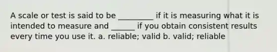 A scale or test is said to be _________ if it is measuring what it is intended to measure and ______ if you obtain consistent results every time you use it. a. reliable; valid b. valid; reliable