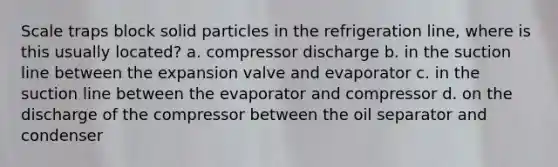 Scale traps block solid particles in the refrigeration line, where is this usually located? a. compressor discharge b. in the suction line between the expansion valve and evaporator c. in the suction line between the evaporator and compressor d. on the discharge of the compressor between the oil separator and condenser