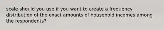 scale should you use if you want to create a <a href='https://www.questionai.com/knowledge/kBageYpRHz-frequency-distribution' class='anchor-knowledge'>frequency distribution</a> of the exact amounts of household incomes among the respondents?