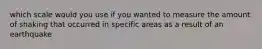 which scale would you use if you wanted to measure the amount of shaking that occurred in specific areas as a result of an earthquake