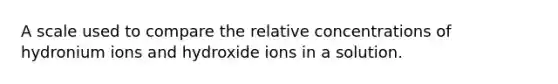 A scale used to compare the relative concentrations of hydronium ions and hydroxide ions in a solution.