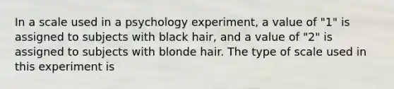 In a scale used in a psychology experiment, a value of "1" is assigned to subjects with black hair, and a value of "2" is assigned to subjects with blonde hair. The type of scale used in this experiment is