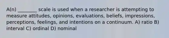 A(n) ________ scale is used when a researcher is attempting to measure attitudes, opinions, evaluations, beliefs, impressions, perceptions, feelings, and intentions on a continuum. A) ratio B) interval C) ordinal D) nominal