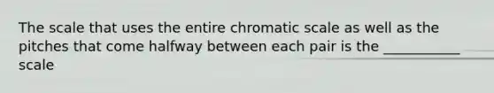 The scale that uses the entire chromatic scale as well as the pitches that come halfway between each pair is the ___________ scale