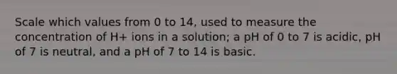 Scale which values from 0 to 14, used to measure the concentration of H+ ions in a solution; a pH of 0 to 7 is acidic, pH of 7 is neutral, and a pH of 7 to 14 is basic.