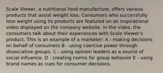 Scale Viewer, a nutritional food manufacture, offers various products that assist weight loss. Consumers who successfully lose weight using its products are featured on an inspirational video displayed on the company website. In the video, the consumers talk about their experiences with Scale Viewer's product. This is an example of a marketer: A - making decisions on behalf of consumers B - using coercive power through dissociative groups. C - using opinion leaders as a source of social influence. D - creating norms for group behavior E - using brand names as cues for consumer decisions.