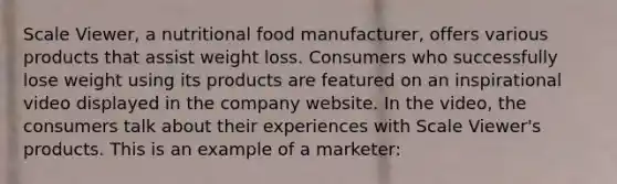 Scale Viewer, a nutritional food manufacturer, offers various products that assist weight loss. Consumers who successfully lose weight using its products are featured on an inspirational video displayed in the company website. In the video, the consumers talk about their experiences with Scale Viewer's products. This is an example of a marketer: