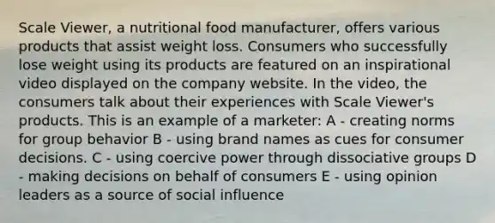 Scale Viewer, a nutritional food manufacturer, offers various products that assist weight loss. Consumers who successfully lose weight using its products are featured on an inspirational video displayed on the company website. In the video, the consumers talk about their experiences with Scale Viewer's products. This is an example of a marketer: A - creating norms for group behavior B - using brand names as cues for consumer decisions. C - using coercive power through dissociative groups D - making decisions on behalf of consumers E - using opinion leaders as a source of social influence