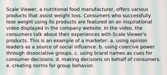 Scale Viewer, a nutritional food manufacturer, offers various products that assist weight loss. Consumers who successfully lose weight using its products are featured on an inspirational video displayed in the company website. In the video, the consumers talk about their experiences with Scale Viewer's products. This is an example of a marketer: a. using opinion leaders as a source of social influence. b. using coercive power through dissociative groups. c. using brand names as cues for consumer decisions. d. making decisions on behalf of consumers. e. creating norms for group behavior.