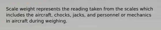 Scale weight represents the reading taken from the scales which includes the aircraft, chocks, jacks, and personnel or mechanics in aircraft during weighing.