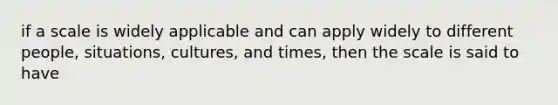 if a scale is widely applicable and can apply widely to different people, situations, cultures, and times, then the scale is said to have