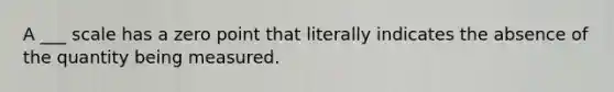 A ___ scale has a zero point that literally indicates the absence of the quantity being measured.