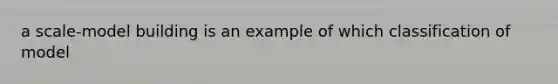 a scale-model building is an example of which classification of model