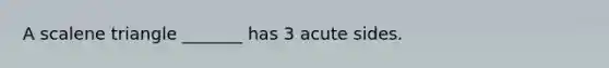 A scalene triangle _______ has 3 acute sides.