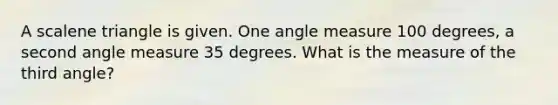 A <a href='https://www.questionai.com/knowledge/kuroLK3TOj-scalene-triangle' class='anchor-knowledge'>scalene triangle</a> is given. One <a href='https://www.questionai.com/knowledge/kN6klTODX9-angle-measure' class='anchor-knowledge'>angle measure</a> 100 degrees, a second angle measure 35 degrees. What is the measure of the third angle?