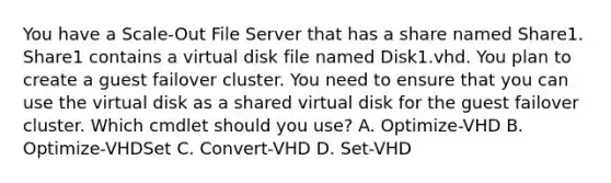 You have a Scale-Out File Server that has a share named Share1. Share1 contains a virtual disk file named Disk1.vhd. You plan to create a guest failover cluster. You need to ensure that you can use the virtual disk as a shared virtual disk for the guest failover cluster. Which cmdlet should you use? A. Optimize-VHD B. Optimize-VHDSet C. Convert-VHD D. Set-VHD