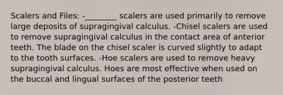 Scalers and Files: -________ scalers are used primarily to remove large deposits of supragingival calculus. -Chisel scalers are used to remove supragingival calculus in the contact area of anterior teeth. The blade on the chisel scaler is curved slightly to adapt to the tooth surfaces. -Hoe scalers are used to remove heavy supragingival calculus. Hoes are most effective when used on the buccal and lingual surfaces of the posterior teeth